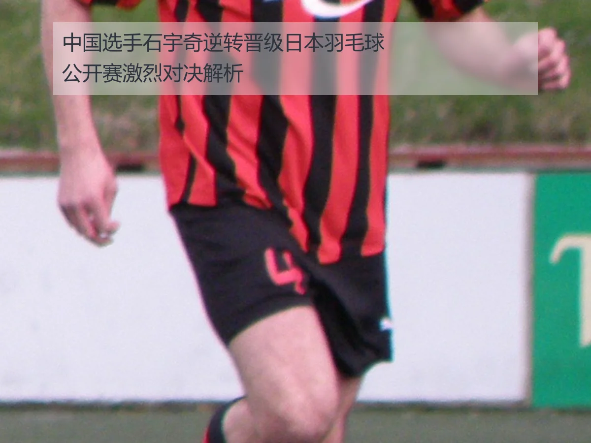 中国选手石宇奇逆转晋级日本羽毛球公开赛激烈对决解析